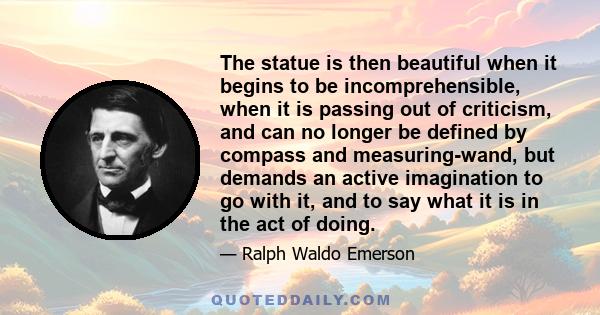 The statue is then beautiful when it begins to be incomprehensible, when it is passing out of criticism, and can no longer be defined by compass and measuring-wand, but demands an active imagination to go with it, and