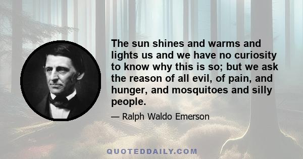 The sun shines and warms and lights us and we have no curiosity to know why this is so; but we ask the reason of all evil, of pain, and hunger, and mosquitoes and silly people.