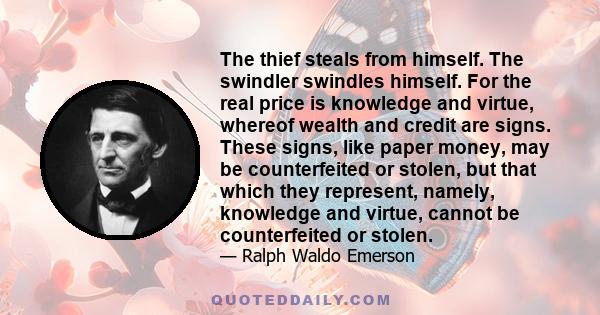 The thief steals from himself. The swindler swindles himself. For the real price is knowledge and virtue, whereof wealth and credit are signs. These signs, like paper money, may be counterfeited or stolen, but that