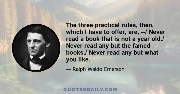 The three practical rules, then, which I have to offer, are, --/ Never read a book that is not a year old./ Never read any but the famed books./ Never read any but what you like.