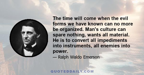 The time will come when the evil forms we have known can no more be organized. Man's culture can spare nothing, wants all material. He is to convert all impediments into instruments, all enemies into power.