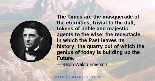 The Times are the masquerade of the eternities; trivial to the dull, tokens of noble and majestic agents to the wise; the receptacle in which the Past leaves its history; the quarry out of which the genius of today is