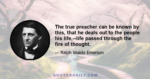 The true preacher can be known by this, that he deals out to the people his life,--life passed through the fire of thought.