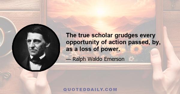 The true scholar grudges every opportunity of action passed, by, as a loss of power.