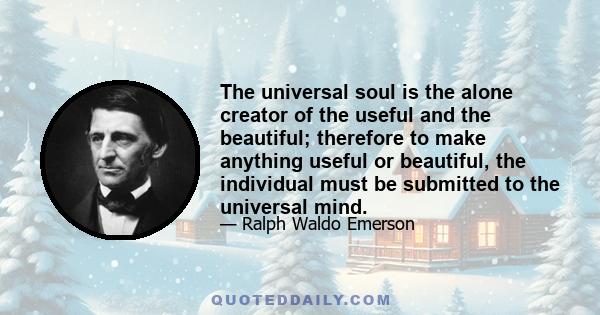 The universal soul is the alone creator of the useful and the beautiful; therefore to make anything useful or beautiful, the individual must be submitted to the universal mind.