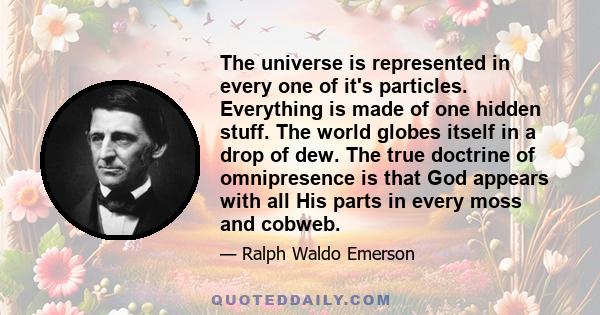 The universe is represented in every one of it's particles. Everything is made of one hidden stuff. The world globes itself in a drop of dew. The true doctrine of omnipresence is that God appears with all His parts in