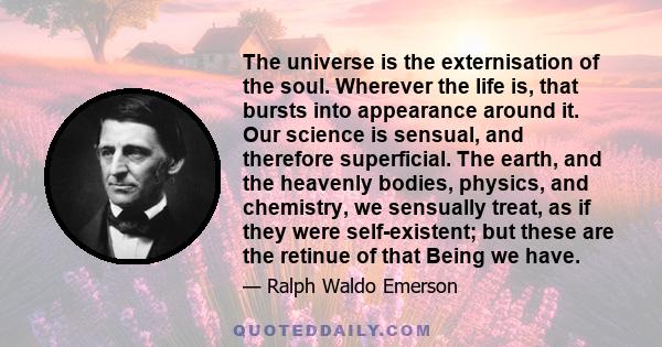 The universe is the externisation of the soul. Wherever the life is, that bursts into appearance around it. Our science is sensual, and therefore superficial. The earth, and the heavenly bodies, physics, and chemistry,