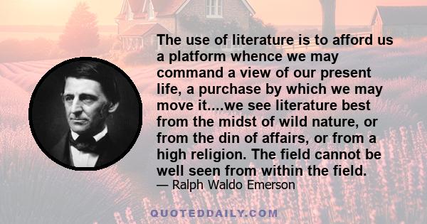 The use of literature is to afford us a platform whence we may command a view of our present life, a purchase by which we may move it....we see literature best from the midst of wild nature, or from the din of affairs,