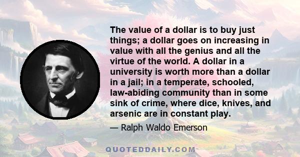 The value of a dollar is to buy just things; a dollar goes on increasing in value with all the genius and all the virtue of the world. A dollar in a university is worth more than a dollar in a jail; in a temperate,