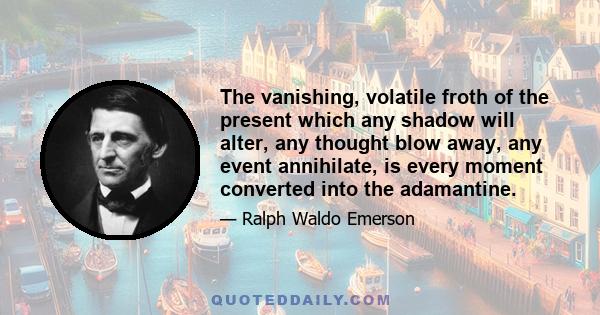 The vanishing, volatile froth of the present which any shadow will alter, any thought blow away, any event annihilate, is every moment converted into the adamantine.