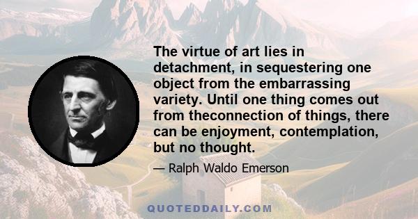 The virtue of art lies in detachment, in sequestering one object from the embarrassing variety. Until one thing comes out from theconnection of things, there can be enjoyment, contemplation, but no thought.