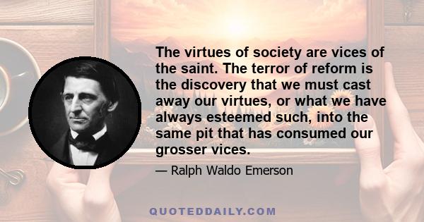 The virtues of society are vices of the saint. The terror of reform is the discovery that we must cast away our virtues, or what we have always esteemed such, into the same pit that has consumed our grosser vices.