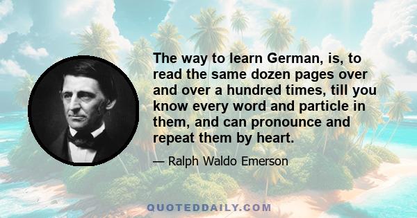 The way to learn German, is, to read the same dozen pages over and over a hundred times, till you know every word and particle in them, and can pronounce and repeat them by heart.