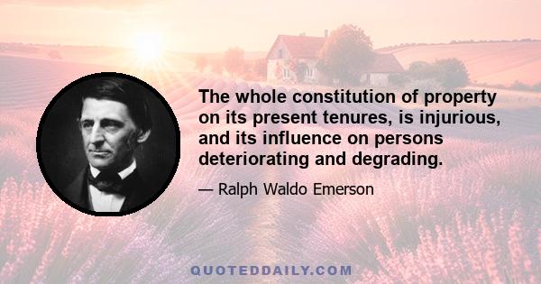 The whole constitution of property on its present tenures, is injurious, and its influence on persons deteriorating and degrading.