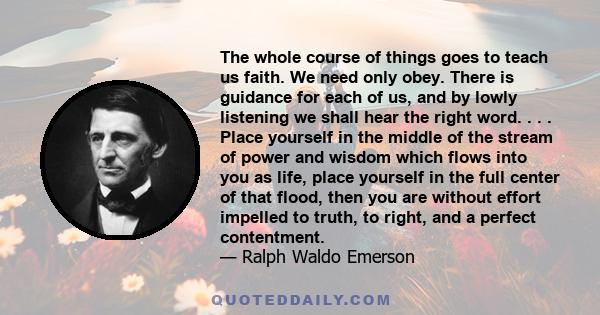 The whole course of things goes to teach us faith. We need only obey. There is guidance for each of us, and by lowly listening we shall hear the right word. . . . Place yourself in the middle of the stream of power and