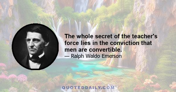 The whole secret of the teacher's force lies in the conviction that men are convertible.