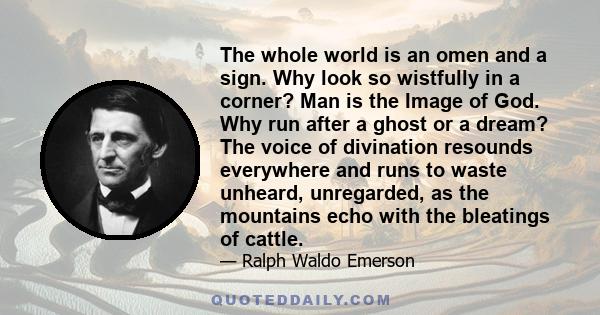 The whole world is an omen and a sign. Why look so wistfully in a corner? Man is the Image of God. Why run after a ghost or a dream? The voice of divination resounds everywhere and runs to waste unheard, unregarded, as