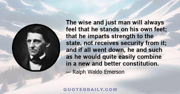 The wise and just man will always feel that he stands on his own feet; that he imparts strength to the state, not receives security from it; and if all went down, he and such as he would quite easily combine in a new