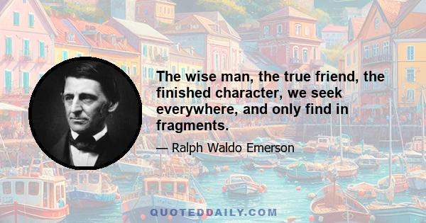 The wise man, the true friend, the finished character, we seek everywhere, and only find in fragments.