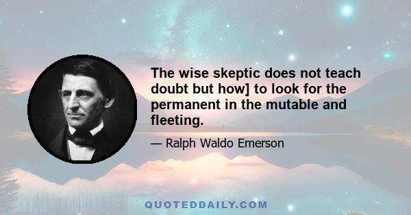 The wise skeptic does not teach doubt but how] to look for the permanent in the mutable and fleeting.