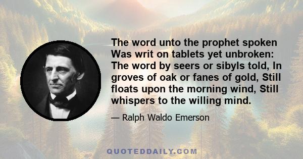 The word unto the prophet spoken Was writ on tablets yet unbroken: The word by seers or sibyls told, In groves of oak or fanes of gold, Still floats upon the morning wind, Still whispers to the willing mind.