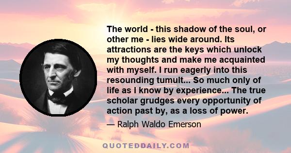 The world - this shadow of the soul, or other me - lies wide around. Its attractions are the keys which unlock my thoughts and make me acquainted with myself. I run eagerly into this resounding tumult... So much only of 