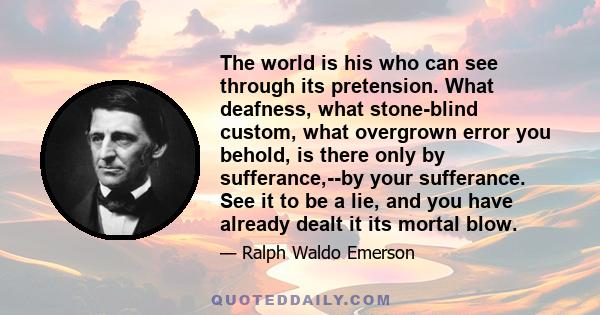 The world is his who can see through its pretension. What deafness, what stone-blind custom, what overgrown error you behold, is there only by sufferance,--by your sufferance. See it to be a lie, and you have already