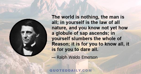 The world is nothing, the man is all; in yourself is the law of all nature, and you know not yet how a globule of sap ascends; in yourself slumbers the whole of Reason; it is for you to know all, it is for you to dare