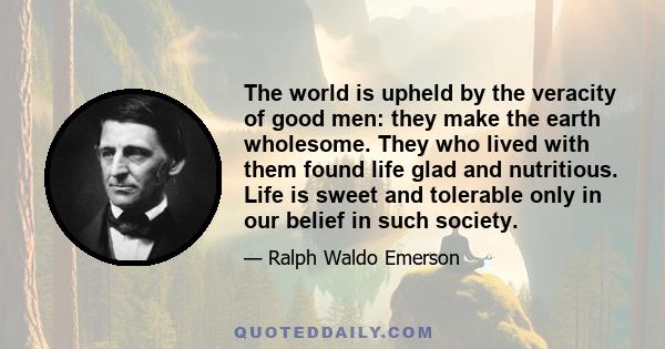 The world is upheld by the veracity of good men: they make the earth wholesome. They who lived with them found life glad and nutritious. Life is sweet and tolerable only in our belief in such society.