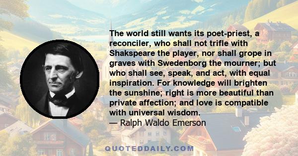 The world still wants its poet-priest, a reconciler, who shall not trifle with Shakspeare the player, nor shall grope in graves with Swedenborg the mourner; but who shall see, speak, and act, with equal inspiration. For 