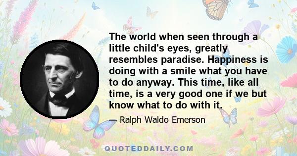 The world when seen through a little child's eyes, greatly resembles paradise. Happiness is doing with a smile what you have to do anyway. This time, like all time, is a very good one if we but know what to do with it.