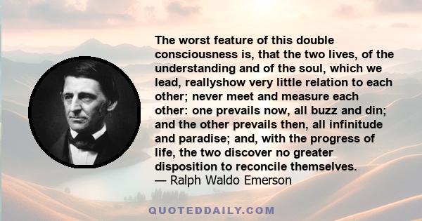 The worst feature of this double consciousness is, that the two lives, of the understanding and of the soul, which we lead, reallyshow very little relation to each other; never meet and measure each other: one prevails