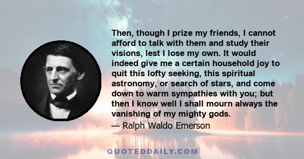 Then, though I prize my friends, I cannot afford to talk with them and study their visions, lest I lose my own. It would indeed give me a certain household joy to quit this lofty seeking, this spiritual astronomy, or