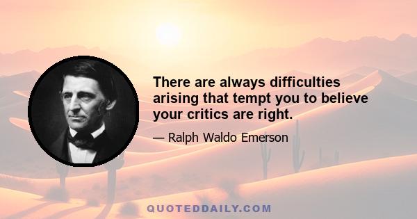 There are always difficulties arising that tempt you to believe your critics are right.