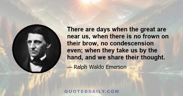 There are days when the great are near us, when there is no frown on their brow, no condescension even; when they take us by the hand, and we share their thought.