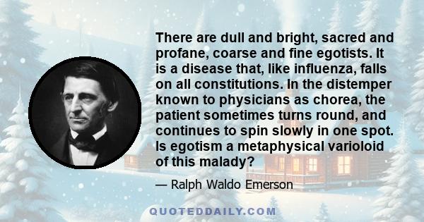 There are dull and bright, sacred and profane, coarse and fine egotists. It is a disease that, like influenza, falls on all constitutions. In the distemper known to physicians as chorea, the patient sometimes turns