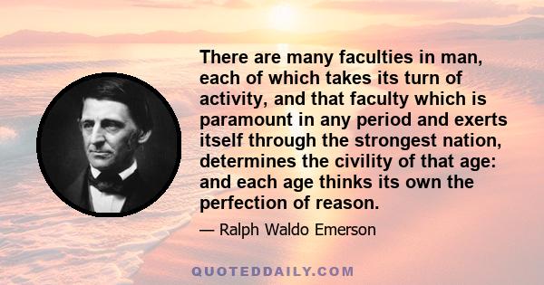 There are many faculties in man, each of which takes its turn of activity, and that faculty which is paramount in any period and exerts itself through the strongest nation, determines the civility of that age: and each