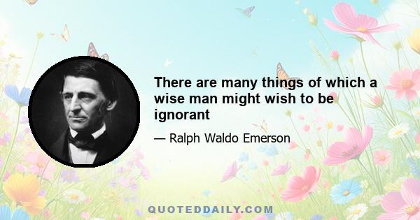 There are many things of which a wise man might wish to be ignorant