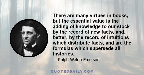 There are many virtues in books, but the essential value is the adding of knowledge to our stock by the record of new facts, and, better, by the record of intuitions which distribute facts, and are the formulas which