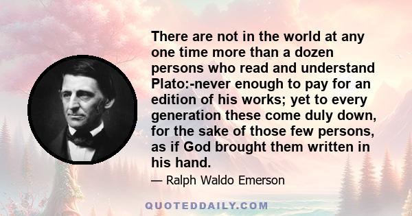 There are not in the world at any one time more than a dozen persons who read and understand Plato:-never enough to pay for an edition of his works; yet to every generation these come duly down, for the sake of those