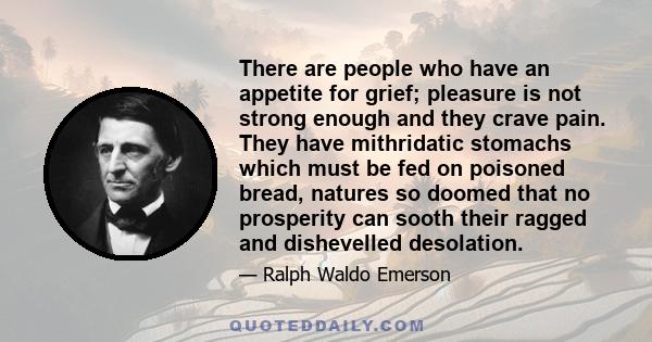 There are people who have an appetite for grief; pleasure is not strong enough and they crave pain. They have mithridatic stomachs which must be fed on poisoned bread, natures so doomed that no prosperity can sooth