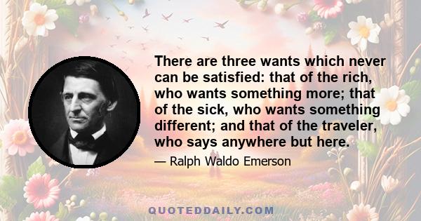 There are three wants which never can be satisfied: that of the rich, who wants something more; that of the sick, who wants something different; and that of the traveler, who says anywhere but here.