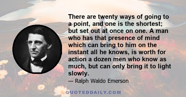 There are twenty ways of going to a point, and one is the shortest; but set out at once on one. A man who has that presence of mind which can bring to him on the instant all he knows, is worth for action a dozen men who 