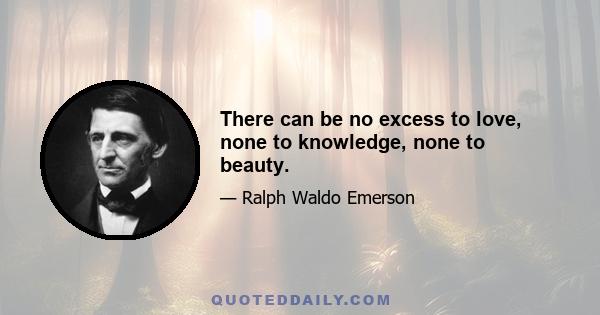 There can be no excess to love, none to knowledge, none to beauty.