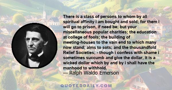 There is a class of persons to whom by all spiritual affinity i am bought and sold; for them i will go to prison, if need be; but your miscellaneous popular charities; the education at college of fools; the building of