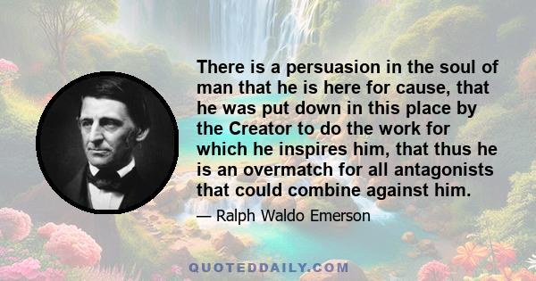 There is a persuasion in the soul of man that he is here for cause, that he was put down in this place by the Creator to do the work for which he inspires him, that thus he is an overmatch for all antagonists that could 