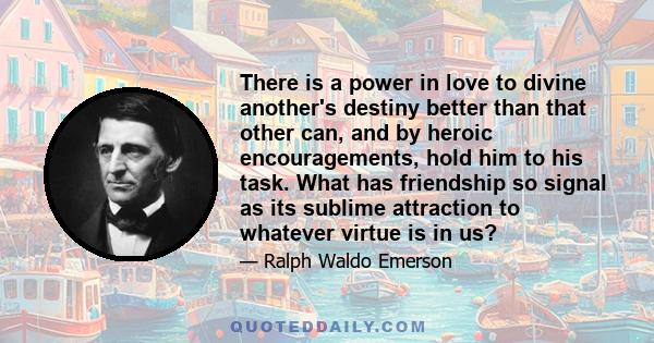 There is a power in love to divine another's destiny better than that other can, and by heroic encouragements, hold him to his task. What has friendship so signal as its sublime attraction to whatever virtue is in us?