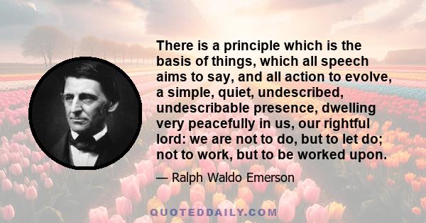 There is a principle which is the basis of things, which all speech aims to say, and all action to evolve, a simple, quiet, undescribed, undescribable presence, dwelling very peacefully in us, our rightful lord: we are