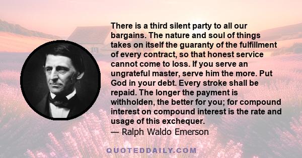 There is a third silent party to all our bargains. The nature and soul of things takes on itself the guaranty of the fulfillment of every contract, so that honest service cannot come to loss. If you serve an ungrateful