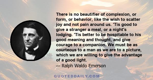 There is no beautifier of complexion, or form, or behavior, like the wish to scatter joy and not pain around us. 'Tis good to give a stranger a meal, or a night's lodging. 'Tis better to be hospitable to his good